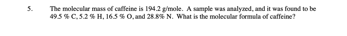 5.
The molecular mass of caffeine is 194.2 g/mole. A sample was analyzed, and it was found to be
49.5 % C, 5.2 % H, 16.5 % O, and 28.8% N. What is the molecular formula of caffeine?