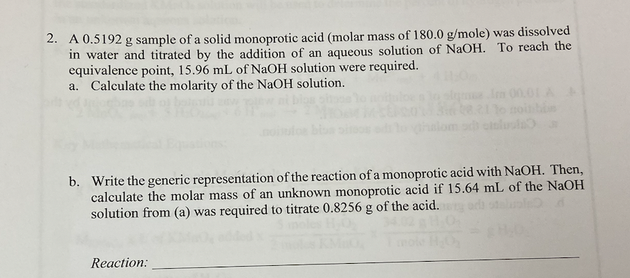2. A 0.5192 g sample of a solid monoprotic acid (molar mass of 180.0 g/mole) was dissolved
in water and titrated by the addition of an aqueous solution of NaOH. To reach the
equivalence point, 15.96 mL of NaOH solution were required.
a. Calculate the molarity of the NaOH solution.
de Im 00.01 A
b. Write the generic representation of the reaction of a monoprotic acid with NaOH. Then,
calculate the molar mass of an unknown monoprotic acid if 15.64 mL of the NaOH
solution from (a) was required to titrate 0.8256 g of the acid.
Reaction: