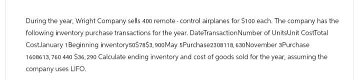 During the year, Wright Company sells 400 remote-control airplanes for $100 each. The company has the
following inventory purchase transactions for the year. DateTransaction Number of UnitsUnit CostTotal
CostJanuary 1Beginning inventory 50$78$3,900 May 5Purchase2308118,630 November 3Purchase
1608613,760 440 $36, 290 Calculate ending inventory and cost of goods sold for the year, assuming the
company uses LIFO.