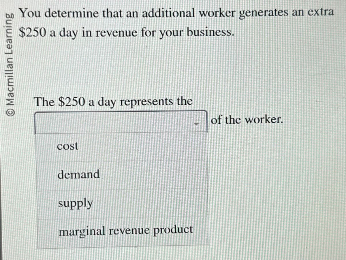 Macmillan Learning
You determine that an additional worker generates an extra
$250 a day in revenue for your business.
The $250 a day represents the
cost
demand
supply
marginal revenue product
of the worker.