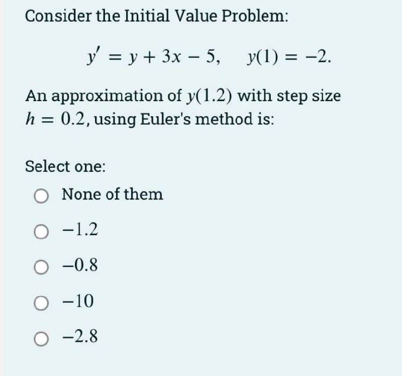 Consider the Initial Value Problem:
y = y + 3x – 5,
y(1) = -2.
An approximation of y(1.2) with step size
h = 0.2, using Euler's method is:
Select one:
O None of them
O -1.2
O -0.8
O -10
O -2.8
