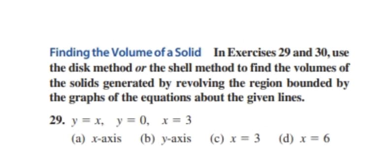 Finding the Volume of a Solid In Exercises 29 and 30, use
the disk method or the shell method to find the volumes of
the solids generated by revolving the region bounded by
the graphs of the equations about the given lines.
29. y = x, y = 0, x= 3
(a) x-axis
(b) y-axis (c) x = 3
(d) x = 6