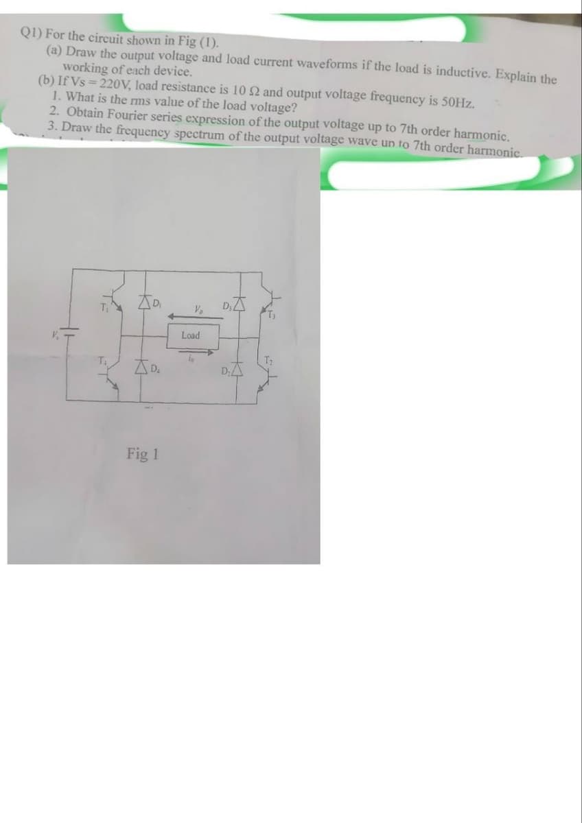 Q1) For the circuit shown in Fig (1).
(a) Draw the output voltage and load current waveforms if the load is inductive. Explain the
working of each device.
(b) If Vs=220V, load resistance is 10 2 and output voltage frequency is 50Hz.
1. What is the rms value of the load voltage?
2. Obtain Fourier series expression of the output voltage up to 7th order harmonic.
3. Draw the frequency spectrum of the output voltage wave un to 7th order harmonic.
++
D
V₁
D₁
Load
T₁
D₁
Fig 1
D
K
T₂