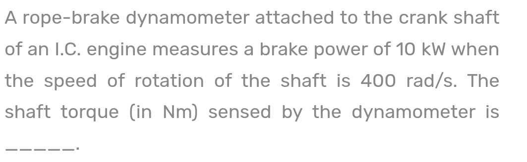A rope-brake dynamometer attached to the crank shaft
of an I.C. engine measures a brake power of 10 kW when
the speed of rotation of the shaft is 400 rad/s. The
shaft torque (in Nm) sensed by the dynamometer is
