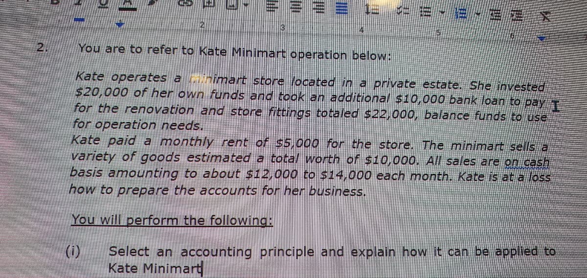 2.
14
1= <- 2 - 2 -32
You are to refer to Kate Minimart operation below:
Kate operates animart store located in a private estate. She invested
$20,000 of her own funds and took an additional $10,000 bank loan to pay I
for the renovation and store fittings totaled $22,000, balance funds to use
for operation needs.
Kate paid a monthly rent of $5,000 for the store. The minimart sells a
variety of goods estimated a total worth of $10,000. All sales are on cash
basis amounting to about $12,000 to $14,000 each month. Kate is at a loss
how to prepare the accounts for her business.
You will perform the following:
Select an accounting principle and explain how it can be applied to
Kate Minimart