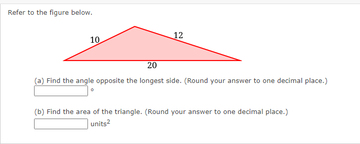Refer to the figure below.
12
10
20
(a) Find the angle opposite the longest side. (Round your answer to one decimal place.)
(b) Find the area of the triangle. (Round your answer to one decimal place.)
units?
