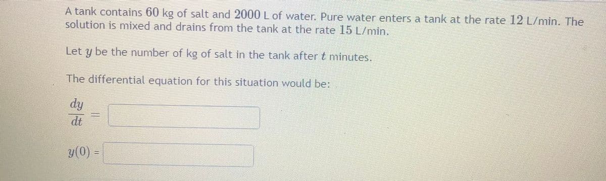 A tank contains 60 kg of salt and 2000 L of water. Pure water enters a tank at the rate 12 L/min. The
solution is mixed and drains from the tank at the rate 15 L/min.
Let
be the number of kg of salt in the tank after t minutes.
The differential equation for this situation would be:
dy
dt
y(0) =
