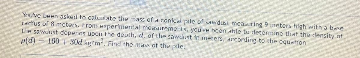 You've been asked to calculate the mass of a conical pile of sawdust measuring 9 meters high with a base
radius of 8 meters. From experimental measurements, you've been able to determine that the density of
the sawdust depends upon the depth, d, of the sawdust in meters, according to the equation
p(d) = 160 + 30d kg/m. Find the mass of the pile.

