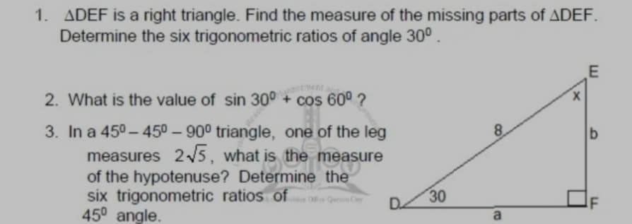 1. ADEF is a right triangle. Find the measure of the missing parts of ADEF.
Determine the six trigonometric ratios of angle 30°.
E
2. What is the value of sin 300 + cos 60° ?
X.
3. In a 450 – 450 – 90° triangle, one of the leg
8.
measures 2/5, what is the measure
of the hypotenuse? Determine the
six trigonometric ratios of Qu
450 angle.
30
a
