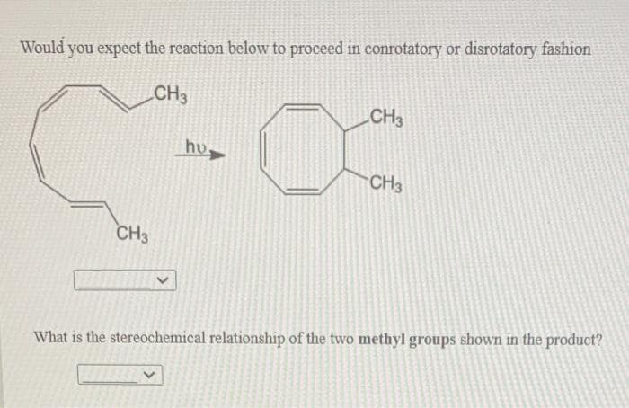 Would you expect the reaction below to proceed in conrotatory or disrotatory fashion
CH3
CH3
hu
CH3
CH3
What is the stereochemical relationship of the two methyl groups shown in the product?
