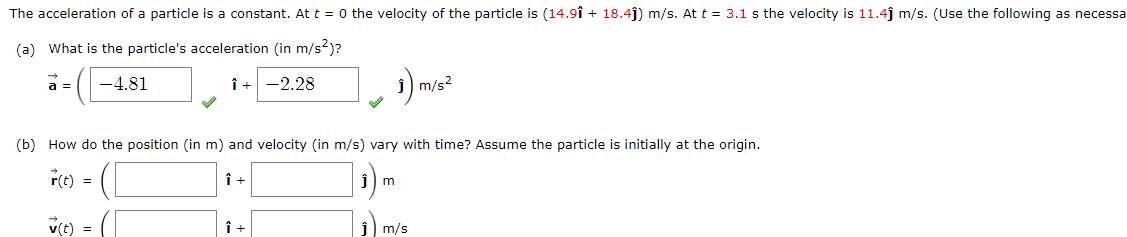 The acceleration of a particle is a constant. At t = 0 the velocity of the particle is (14.9î + 18.4ĵ) m/s. At t = 3.1 s the velocity is 11.4ĵ m/s. (Use the following as necessa
(a) What is the particle's acceleration (in m/s²)?
a =
-4.81
Î+ -2.28
m/s?
(b) How do the position (in m) and velocity (in m/s) vary with time? Assume the particle is initially at the origin.
r(t) =
v(t)
m/s

