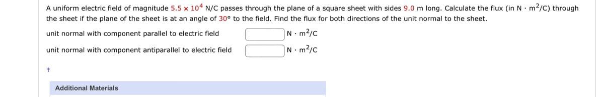A uniform electric field of magnitude 5.5 x 104 N/C passes through the plane of a square sheet with sides 9.0 m long. Calculate the flux (in Nm²/C) through
the sheet if the plane of the sheet is at an angle of 30° to the field. Find the flux for both directions of the unit normal to the sheet.
unit normal with component parallel to electric field
Nm²/C
unit normal with component antiparallel to electric field
Nm²/c
Additional Materials