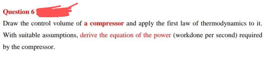 Question 61
Draw the control volume of a compressor and apply the first law of thermodynamics to it.
With suitable assumptions, derive the equation of the power (workdone per second) required
by the compressor.