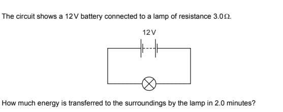 The circuit shows a 12V battery connected to a lamp of resistance 3.002.
12V
How much energy is transferred to the surroundings by the lamp in 2.0 minutes?