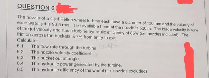 QUESTION 6
The nozzle of a 4-jet Pelton wheel turbine each have a diameter of 130 mm and the velocity of
each water jet is 96,5 m/s. The available head at the nozzle is 520 m. The blade velocity is 46%
of the jet velocity and has a turbine hydraulic efficiency of 85% (i.e. nozzles included). The
friction across the buckets is 7% from entry to exit.
Calculate:
6.1 The flow rate through the turbine.
6.2
The nozzle velocity coefficient. (
6.3
The bucket outlet angle.
6.4
The hydraulic power generated by the turbine.
6.5
The hydraulic efficiency of the wheel (i.e. nozzles excluded)