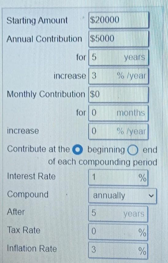 Starting Amount
$20000
Annual Contribution $5000
for 5
years
increase 3
% /year
Monthly Contribution $0
for 0
months
increase
0
%/year
Contribute at the
beginning end
of each compounding period
Interest Rate
1
%
Compound
annually
After
5
Tax Rate
0
Inflation Rate
3
years
%
%
>