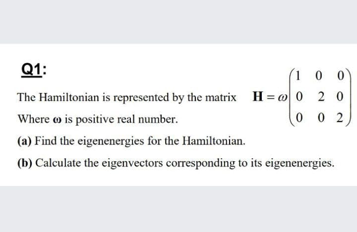 Q1:
1 0
The Hamiltonian is represented by the matrix
H = w 0
2 0
Where o is positive real number.
0 0 2
(a) Find the eigenenergies for the Hamiltonian.
(b) Calculate the eigenvectors corresponding to its eigenenergies.
