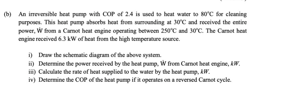 (b) An irreversible heat pump with COP of 2.4 is used to heat water to 80°C for cleaning
purposes. This heat pump absorbs heat from surrounding at 30°C and received the entire
power, W from a Carnot heat engine operating between 250°C and 30°C. The Carnot heat
engine received 6.3 kW of heat from the high temperature source.
i) Draw the schematic diagram of the above system.
ii) Determine the power received by the heat pump, W from Carnot heat engine, kW.
iii) Calculate the rate of heat supplied to the water by the heat pump, kW.
iv) Determine the COP of the heat pump if it operates on a reversed Carnot cycle.
