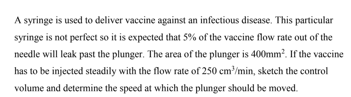 A syringe is used to deliver vaccine against an infectious disease. This particular
syringe is not perfect so it is expected that 5% of the vaccine flow rate out of the
needle will leak past the plunger. The area of the plunger is 400mm?. If the vaccine
has to be injected steadily with the flow rate of 250 cm³/min, sketch the control
volume and determine the speed at which the plunger should be moved.
