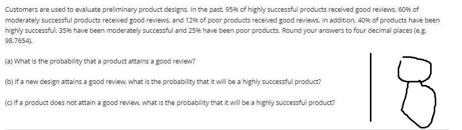 Customers are used to evaluate preliminary product designs. in the past 95% of highly successful products received good reviews, 60% of
moderately successful products received good reviews, and 129% of poor products received good reviews. In addition, 40% of products have been
highly successful, 35% have been moderately successful and 25% have been poor products. Round your answers to four decimal places (e.g.
98.7654).
18
(a) What is the probability that a product attains a good review?
(b) if a new design attains a good review, what is the probability that it will be a highly successful product?
(C) If a product does not attain a good review, what is the probability that it will be a highly successful product?
