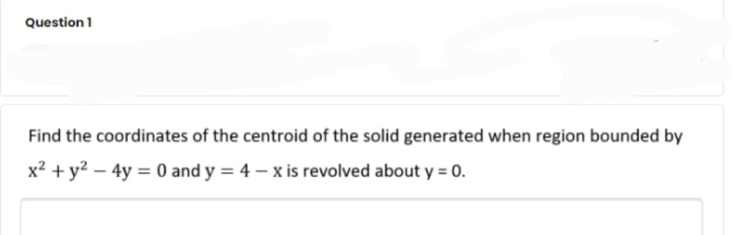 Question 1
Find the coordinates of the centroid of the solid generated when region bounded by
x? +y? – 4y = 0 and y = 4 – x is revolved about y = 0.
