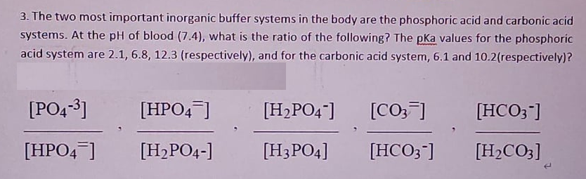 3. The two most important inorganic buffer systems in the body are the phosphoric acid and carbonic acid
systems. At the pH of blood (7.4), what is the ratio of the following? The pKa values for the phosphoric
acid system are 2.1, 6.8, 12.3 (respectively), and for the carbonic acid system, 6.1 and 10.2(respectively)?
[PO4-3]
[HPO4]
[H,PO4]
[CO,]
[HCO3]
[HPO4 ]
[H2PO4-]
[H3PO4]
[HCO3-]
[H2CO3]
