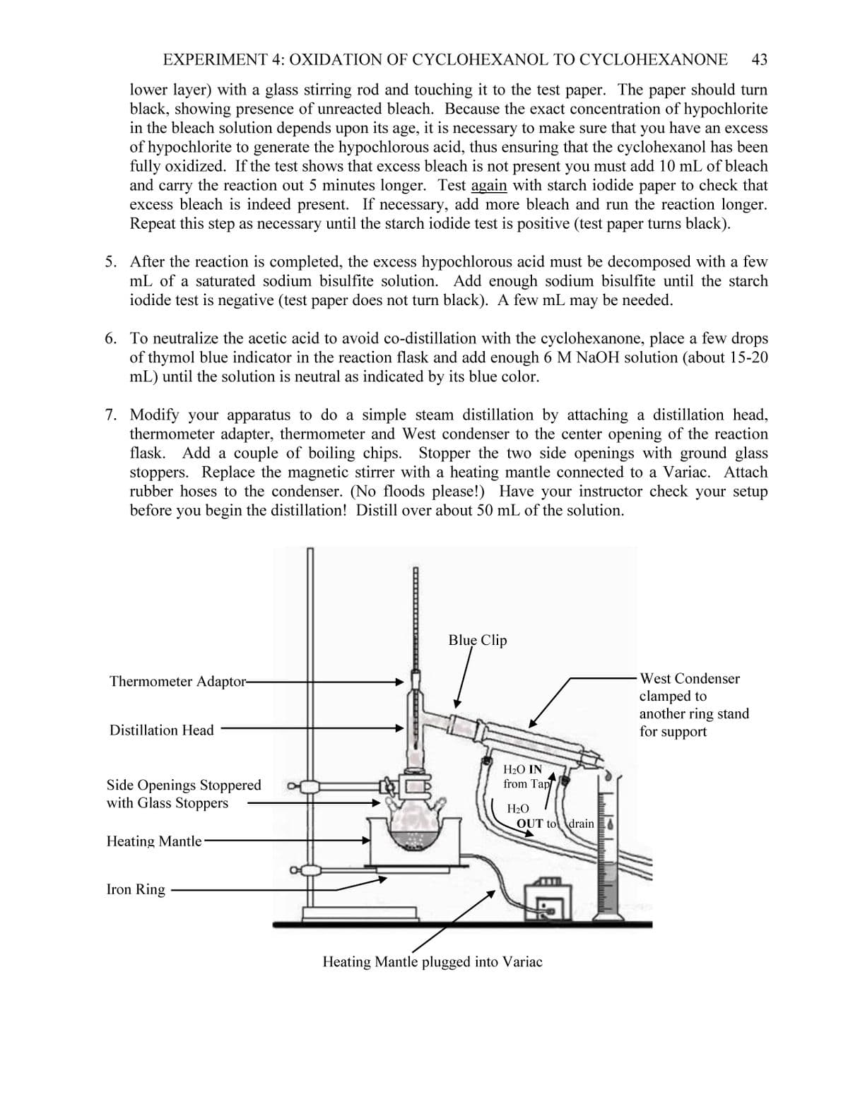 EXPERIMENT 4: OXIDATION OF CYCLOHEXANOL TO CYCLOHEXANONE 43
lower layer) with a glass stirring rod and touching it to the test paper. The paper should turn
black, showing presence of unreacted bleach. Because the exact concentration of hypochlorite
in the bleach solution depends upon its age, it is necessary to make sure that you have an excess
of hypochlorite to generate the hypochlorous acid, thus ensuring that the cyclohexanol has been
fully oxidized. If the test shows that excess bleach is not present you must add 10 mL of bleach
and carry the reaction out 5 minutes longer. Test again with starch iodide paper to check that
excess bleach is indeed present. If necessary, add more bleach and run the reaction longer.
Repeat this step as necessary until the starch iodide test is positive (test paper turns black).
5. After the reaction is completed, the excess hypochlorous acid must be decomposed with a few
mL of a saturated sodium bisulfite solution. Add enough sodium bisulfite until the starch
iodide test is negative (test paper does not turn black). A few mL may be needed.
6. To neutralize the acetic acid to avoid co-distillation with the cyclohexanone, place a few drops
of thymol blue indicator in the reaction flask and add enough 6 M NaOH solution (about 15-20
mL) until the solution is neutral as indicated by its blue color.
7. Modify your apparatus to do a simple steam distillation by attaching a distillation head,
thermometer adapter, thermometer and West condenser to the center opening of the reaction
flask. Add a couple of boiling chips. Stopper the two side openings with ground glass
stoppers. Replace the magnetic stirrer with a heating mantle connected to a Variac. Attach
rubber hoses to the condenser. (No floods please!) Have your instructor check your setup
before you begin the distillation! Distill over about 50 mL of the solution.
Thermometer Adaptor-
Distillation Head
Side Openings Stoppered
with Glass Stoppers
Heating Mantle
Iron Ring
Blue Clip
H₂O IN
from Tap/
H₂O
OUT to drain
Heating Mantle plugged into Variac
s
West Condenser
clamped to
another ring stand
for support