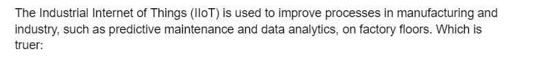 The Industrial Internet of Things (IoT) is used to improve processes in manufacturing and
industry, such as predictive maintenance and data analytics, on factory floors. Which is
truer: