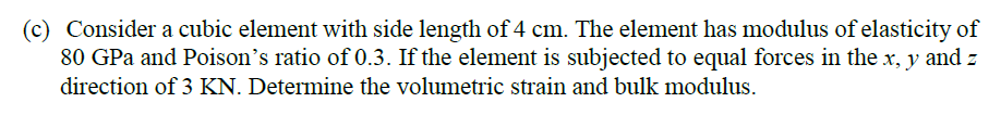 (c) Consider a cubic element with side length of 4 cm. The element has modulus of elasticity of
80 GPa and Poison's ratio of 0.3. If the element is subjected to equal forces in the x, y and z
direction of 3 KN. Determine the volumetric strain and bulk modulus.
