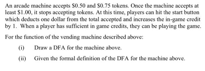 An arcade machine accepts $0.50 and $0.75 tokens. Once the machine accepts at
least $1.00, it stops accepting tokens. At this time, players can hit the start button
which deducts one dollar from the total accepted and increases the in-game credit
by 1. When a player has sufficient in game credits, they can be playing the game.
For the function of the vending machine described above:
(i)
Draw a DFA for the machine above.
(ii)
Given the formal definition of the DFA for the machine above.
