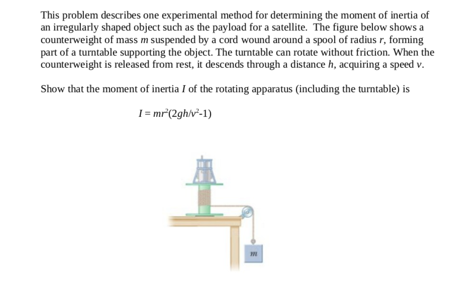 This problem describes one experimental method for determining the moment of inertia of
an irregularly shaped object such as the payload for a satellite. The figure below shows a
counterweight of mass m suspended by a cord wound around a spool of radius r, forming
part of a turntable supporting the object. The turntable can rotate without friction. When the
counterweight is released from rest, it descends through a distance h, acquiring a speed v.
Show that the moment of inertia I of the rotating apparatus (including the turntable) is
I = mr*(2gh/v²-1)
