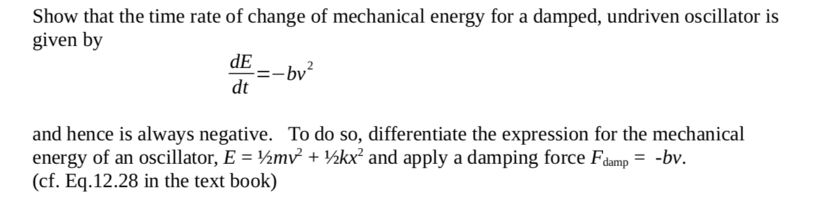 Show that the time rate of change of mechanical energy for a damped, undriven oscillator is
given by
dE
:-bv?
dt
and hence is always negative. To do so, differentiate the expression for the mechanical
energy of an oscillator, E = ½mv² + ½kx² and apply a damping force Fdamp = -bv.
(cf. Eq.12.28 in the text book)

