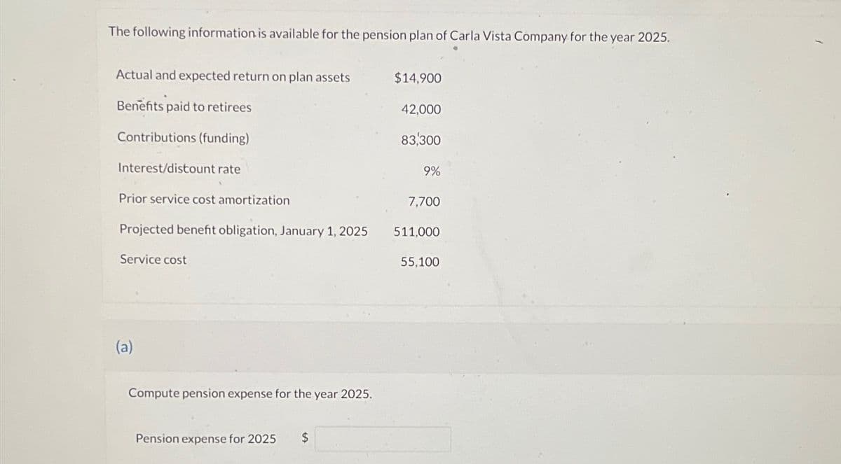 The following information is available for the pension plan of Carla Vista Company for the year 2025.
Actual and expected return on plan assets
Benefits paid to retirees
Contributions (funding)
Interest/discount rate
Prior service cost amortization
Projected benefit obligation, January 1, 2025
Service cost
(a)
Compute pension expense for the
Pension expense for 2025 $
year 2025.
$14,900
42,000
83,300
9%
7,700
511,000
55,100