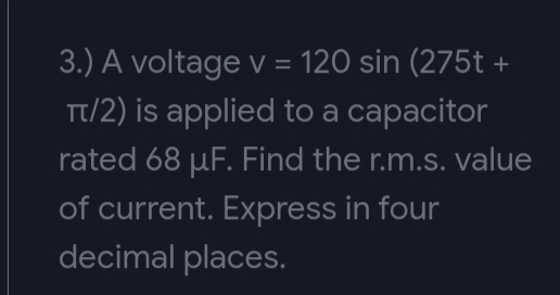 3.) A voltage V = 120 sin (275t +
Tt/2) is applied to a capacitor
rated 68 µF. Find the r.m.s. value
of current. Express in four
decimal places.
