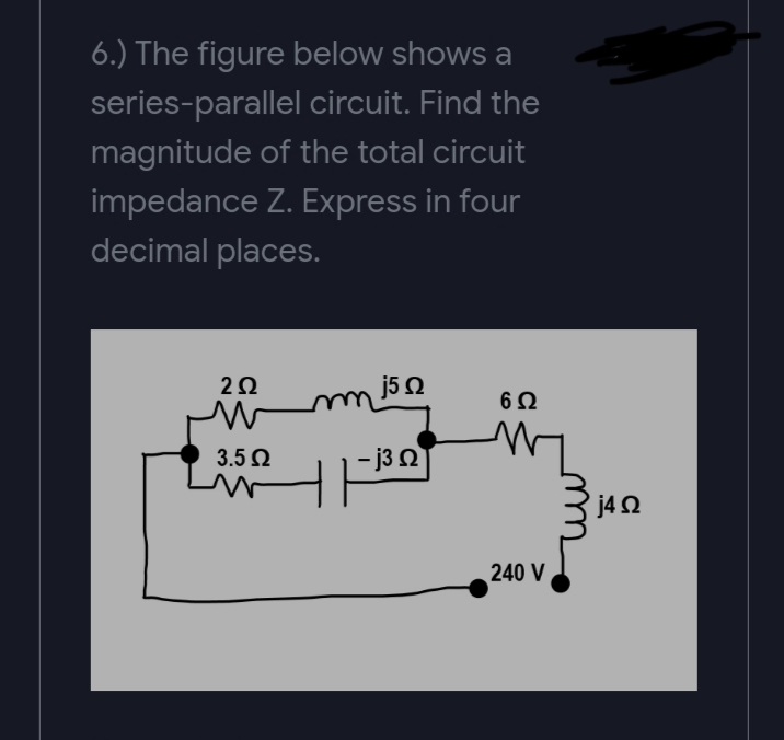 6.) The figure below shows a
series-parallel circuit. Find the
magnitude of the total circuit
impedance Z. Express in four
decimal places.
j50
uu
3.5 Ω
- j3 N
j42
240 V
