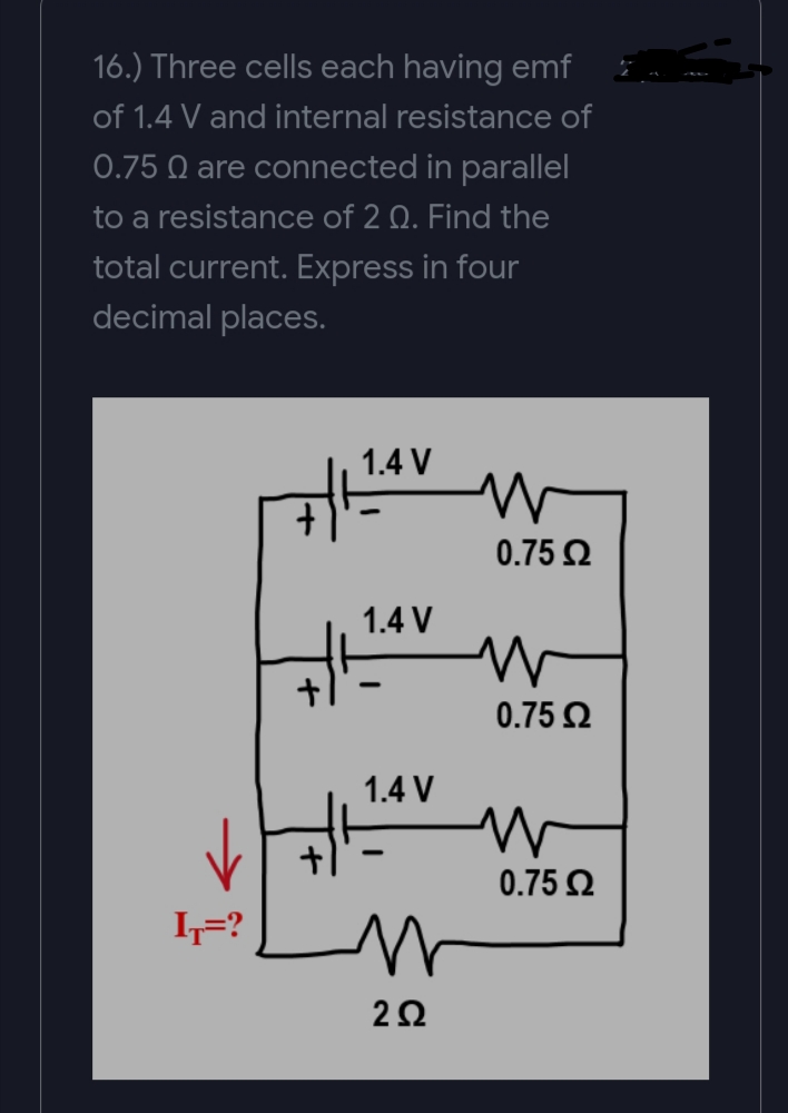 16.) Three cells each having emf
of 1.4 V and internal resistance of
0.75 Q are connected in parallel
to a resistance of 2 Q. Find the
total current. Express in four
decimal places.
1.4 V
0.75 Ω
1.4 V
0.75 Ω
1.4 V
0.75 2
I=?
2Ω
