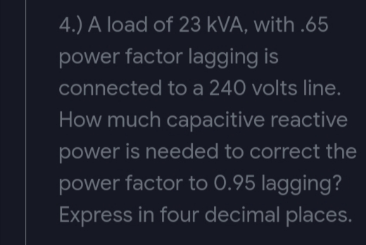 4.) A load of 23 kVA, with .65
power factor lagging is
connected to a 240 volts line.
How much capacitive reactive
power is needed to correct the
power factor to 0.95 lagging?
Express in four decimal places.
