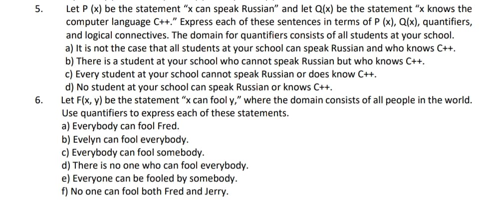 Let P (x) be the statement “x can speak Russian" and let Q(x) be the statement "x knows the
computer language C++." Express each of these sentences in terms of P (x), Q(x), quantifiers,
and logical connectives. The domain for quantifiers consists of all students at your school.
a) It is not the case that all students at your school can speak Russian and who knows C++.
b) There is a student at your school who cannot speak Russian but who knows C++.
c) Every student at your school cannot speak Russian or does know C++.
d) No student at your school can speak Russian or knows C++.
Let F(x, y) be the statement "x can fool y," where the domain consists of all people in the world.
Use quantifiers to express each of these statements.
a) Everybody can fool Fred.
b) Evelyn can fool everybody.
c) Everybody can fool somebody.
d) There is no one who can fool everybody.
e) Everyone can be fooled by somebody.
f) No one can fool both Fred and Jerry.
5.
6.
