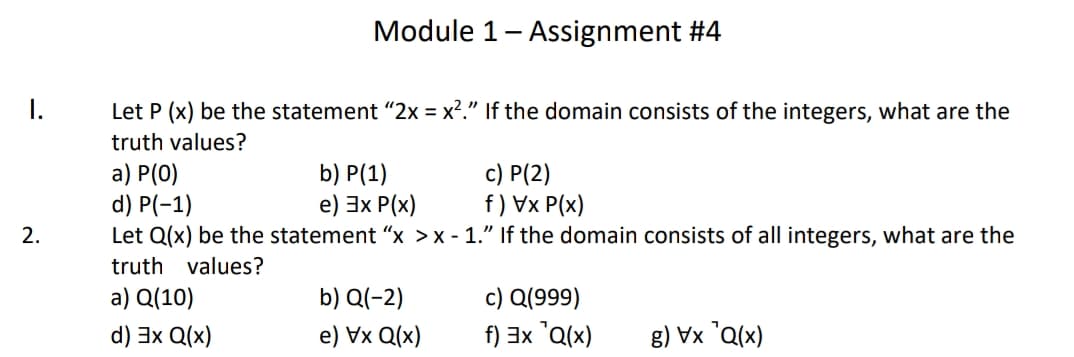 Module 1- Assignment #4
I.
Let P (x) be the statement "2x = x?." If the domain consists of the integers, what are the
truth values?
a) P(0)
d) P(-1)
Let Q(x) be the statement “x >x - 1." If the domain consists of all integers, what are the
b) P(1)
e) 3x P(x)
c) P(2)
f) Vx P(x)
2.
truth values?
c) Q(999)
f) 3x 'Q(x)
a) Q(10)
b) Q(-2)
d) 3x Q(x)
e) Vx Q(x)
(x)D̟ XA (3

