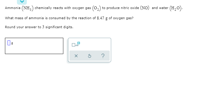 Ammonia (NH,) chemically reacts with oxygen gas (0,) to produce nitric oxide (NO) and water (H,0).
What mass of ammonia is consumed by the reaction of 8.47 g of oxygen gas?
Round your answer to 3 significant digits.
