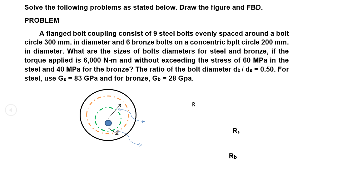 Solve the following problems as stated below. Draw the figure and FBD.
PROBLEM
A flanged bolt coupling consist of 9 steel bolts evenly spaced around a bolt
circle 300 mm. in diameter and 6 bronze bolts on a concentric bplt circle 200 mm.
in diameter. What are the sizes of bolts diameters for steel and bronze, if the
torque applied is 6,000 N-m and without exceeding the stress of 60 MPa in the
steel and 40 MPa for the bronze? The ratio of the bolt diameter dp / ds = 0.50. For
steel, use Gs = 83 GPa and for bronze, Gp = 28 Gpa.
R
Rs
Rb
