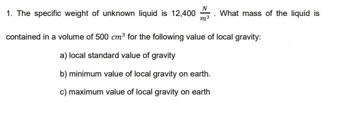 1. The specific weight of unknown liquid is 12,400
m3
What mass of the liquid is
contained in a volume of 500 cm³ for the following value of local gravity:
a) local standard value of gravity
b) minimum value of local gravity on earth.
c) maximum value of local gravity on earth
