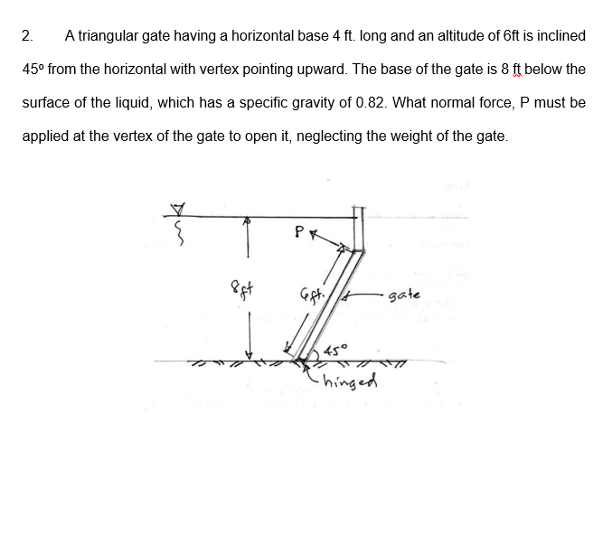 2.
A triangular gate having a horizontal base 4 ft. long and an altitude of 6ft is inclined
45° from the horizontal with vertex pointing upward. The base of the gate is 8 ft below the
surface of the liquid, which has a specific gravity of 0.82. What normal force, P must be
applied at the vertex of the gate to open it, neglecting the weight of the gate.
gate
45°
hinged
