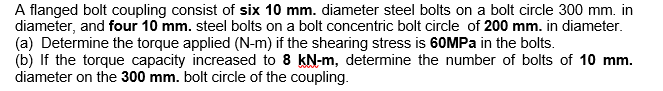 A flanged bolt coupling consist of six 10 mm. diameter steel bolts on a bolt circle 300 mm. in
diameter, and four 10 mm. steel bolts on a bolt concentric bolt circle of 200 mm. in diameter.
(a) Determine the torque applied (N-m) if the shearing stress is 60MPA in the bolts.
(b) If the torque capacity increased to 8 kN-m, determine the number of bolts of 10 mm.
diameter on the 300 mm. bolt circle of the coupling.
