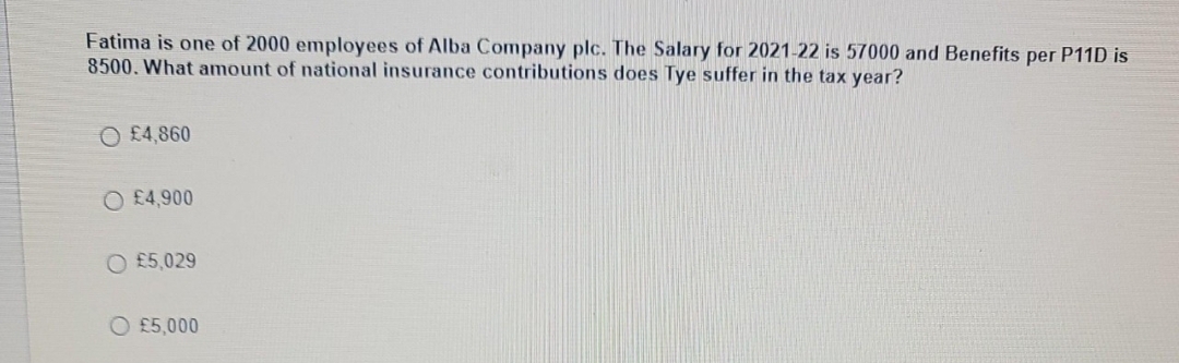 Fatima is one of 2000 employees of Alba Company plc. The Salary for 2021-22 is 57000 and Benefits per P11D is
8500. What amount of national insurance contributions does Tye suffer in the tax year?
O £4,860
O £4,900
O £5,029
O £5,000
