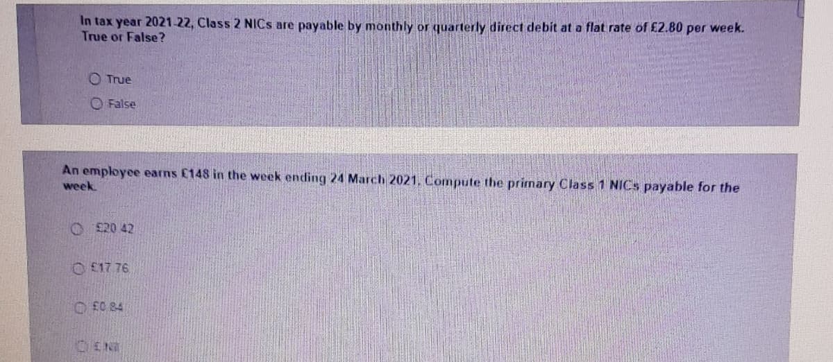 In tax year 2021-22, Class 2 NICS are payable by monthly or quarterly direct debit at a flat rate of £2.80 per week.
True or False?
O True
O False
An employee earns £148 in the week ending 24 March 2021, Compute the primary Class 1 NICS payable for the
week
O £20 42
O £17 76
O EC 84
