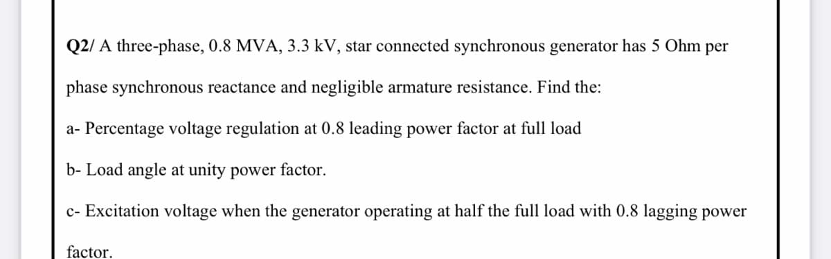 Q2/ A three-phase, 0.8 MVA, 3.3 kV, star connected synchronous generator has 5 Ohm per
phase synchronous reactance and negligible armature resistance. Find the:
a- Percentage voltage regulation at 0.8 leading power factor at full load
b- Load angle at unity power factor.
c- Excitation voltage when the generator operating at half the full load with 0.8 lagging power
factor.
