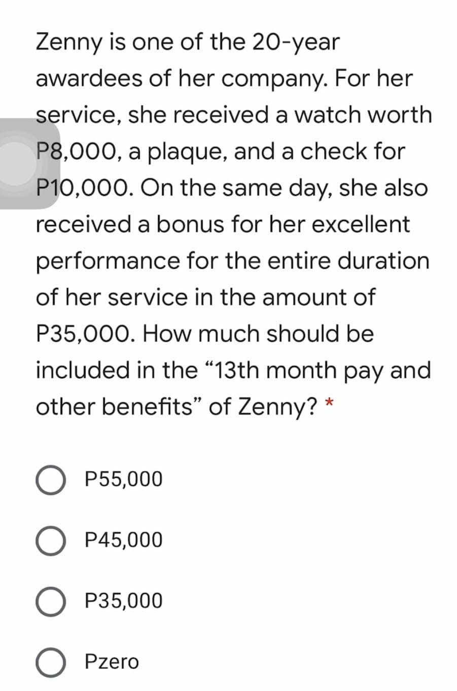 Zenny is one of the 20-year
awardees of her company. For her
service, she received a watch worth
P8,000, a plaque, and a check for
P10,000. On the same day, she also
received a bonus for her excellent
performance for the entire duration
of her service in the amount of
P35,000. How much should be
included in the "13th month pay and
other benefits" of Zenny? *
P55,000
O P45,000
P35,000
O Pzero
