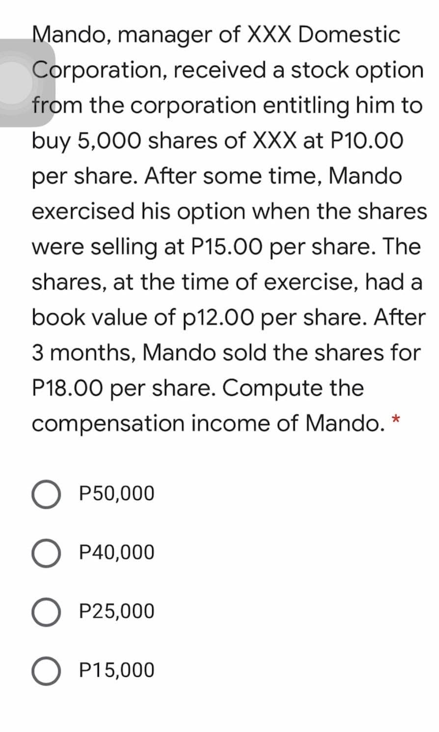 Mando, manager of XXX Domestic
Corporation, received a stock option
from the corporation entitling him to
buy 5,000 shares of XXX at P10.00
per share. After some time, Mando
exercised his option when the shares
were selling at P15.00 per share. The
shares, at the time of exercise, had a
book value of p12.00 per share. After
3 months, Mando sold the shares for
P18.00 per share. Compute the
compensation income of Mando. *
P50,000
O P40,000
P25,000
O P15,000
