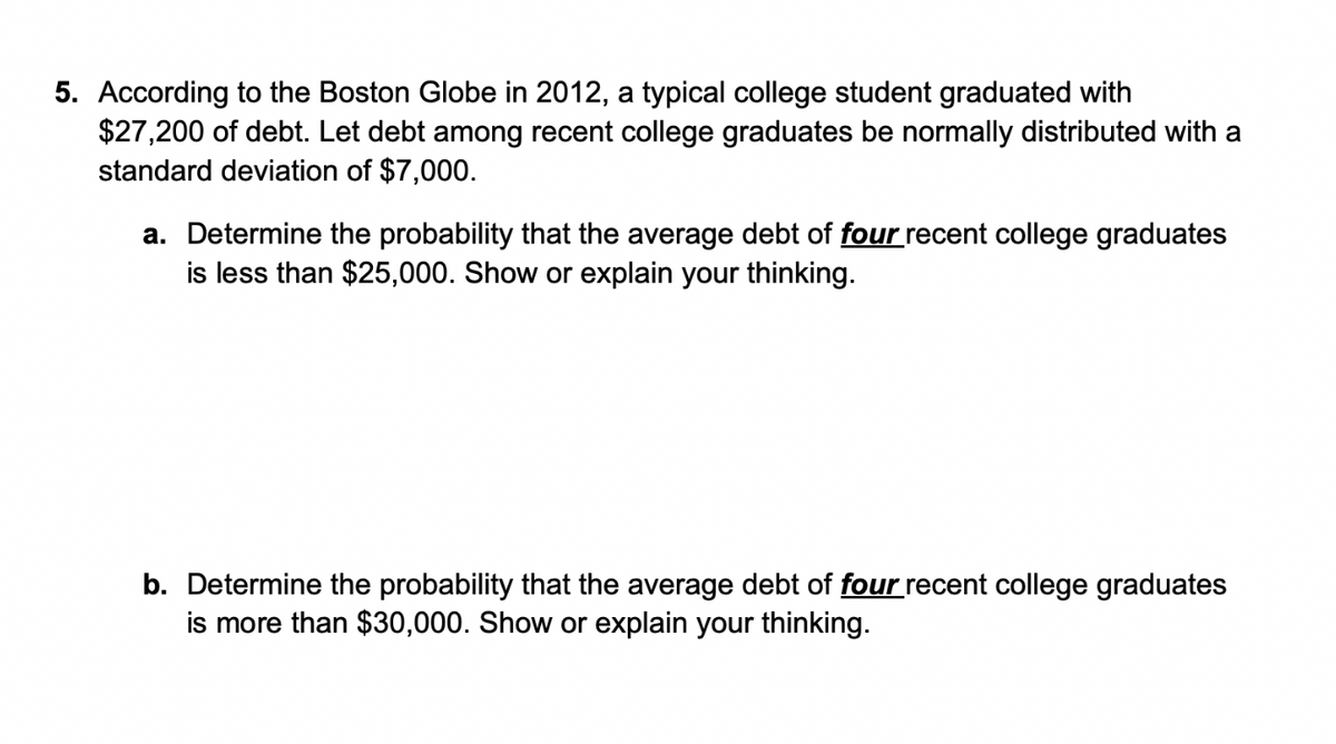 5. According to the Boston Globe in 2012, a typical college student graduated with
$27,200 of debt. Let debt among recent college graduates be normally distributed with a
standard deviation of $7,000.
a. Determine the probability that the average debt of four recent college graduates
is less than $25,000. Show or explain your thinking.
b. Determine the probability that the average debt of four recent college graduates
is more than $30,000. Show or explain your thinking.